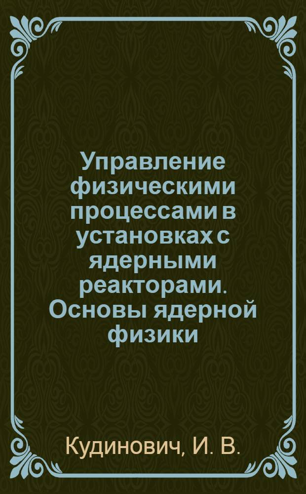 Управление физическими процессами в установках с ядерными реакторами. Основы ядерной физики : учебное пособие : для студентов университетов по специальностям "Прикладная математика и информатика" и "Прикладные математка и физика"