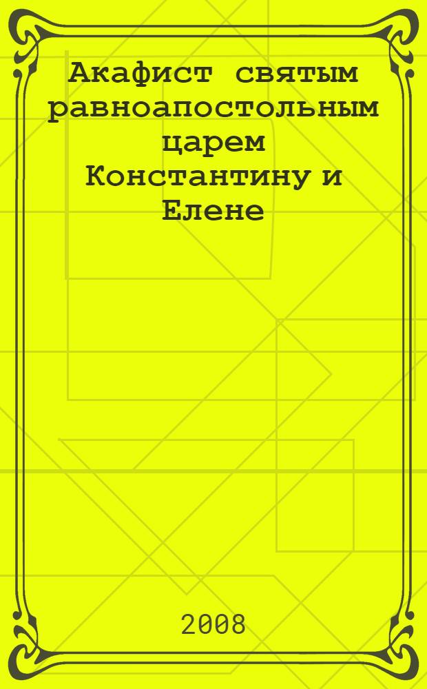 Акафист святым равноапостольным царем Константину и Елене : празднование 21 мая / 3 июня