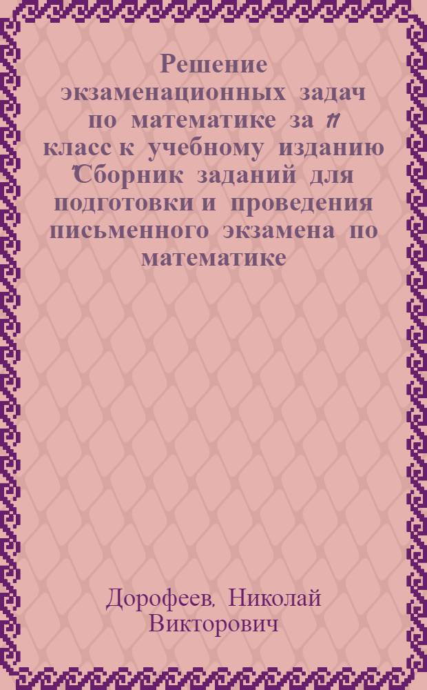Решение экзаменационных задач по математике за 11 класс к учебному изданию "Сборник заданий для подготовки и проведения письменного экзамена по математике (курс А) и алгебре и началам анализа (курс В) за курс средней школы. 11 класс / Г.В. Дорофеев, Г.К. Муравин, Е.А. Седова.- 10-е изд., стереотип. - М.: Дрофа, 2007" : учебно-методическое пособие