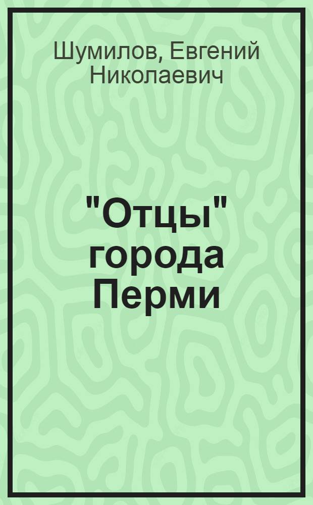 "Отцы" города Перми (1781 - 1919 гг.) : биографический справочник