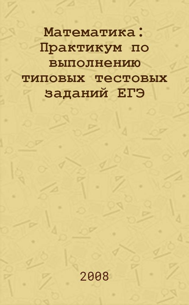 Математика : Практикум по выполнению типовых тестовых заданий ЕГЭ : Учебно-методическое пособие