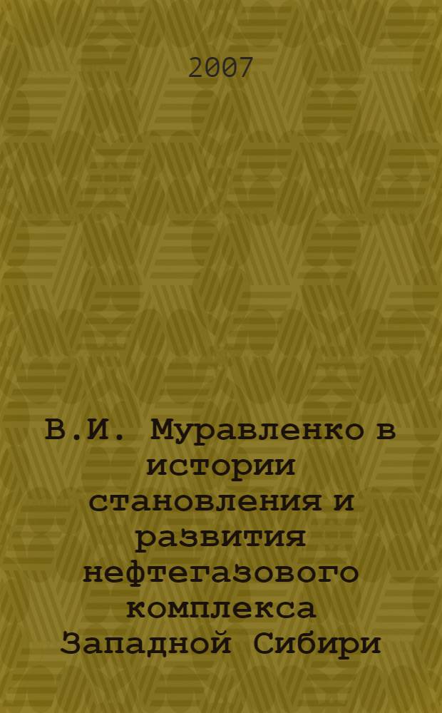 В.И. Муравленко в истории становления и развития нефтегазового комплекса Западной Сибири : материалы научно-практической конференции, 18-19 мая 2007 года