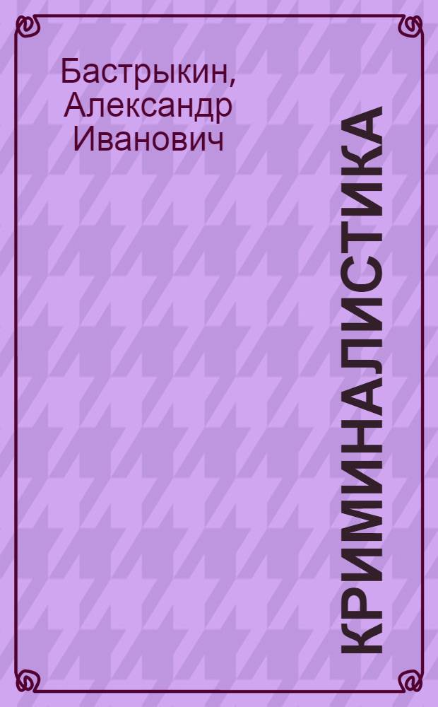 Криминалистика : техника, тактика и методика расследования преступлений : научно-практическое пособие