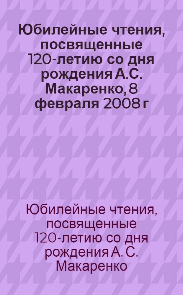 Юбилейные чтения, посвященные 120-летию со дня рождения А.С. Макаренко, 8 февраля 2008 г. : сборник научных трудов