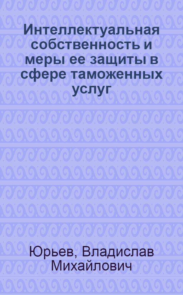 Интеллектуальная собственность и меры ее защиты в сфере таможенных услуг = Intellectual property and measures of its protection in the sphere of customs services : монография