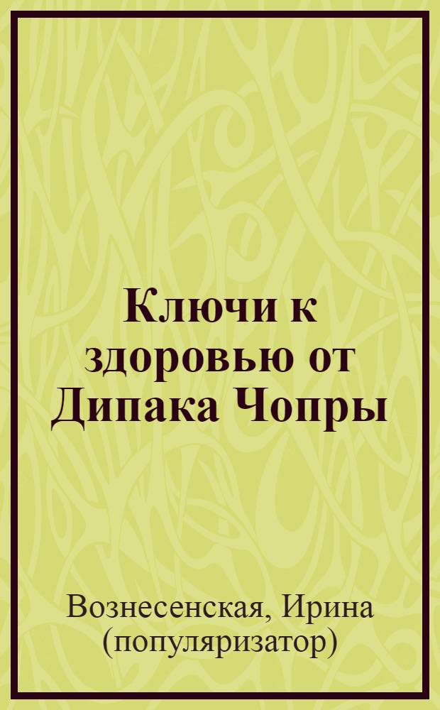 Ключи к здоровью от Дипака Чопры : советы великого учителя : золотые секреты здоровья, которые помогли Мадонне, Ричарду Гиру, Герхарду Шредеру и миллионам других