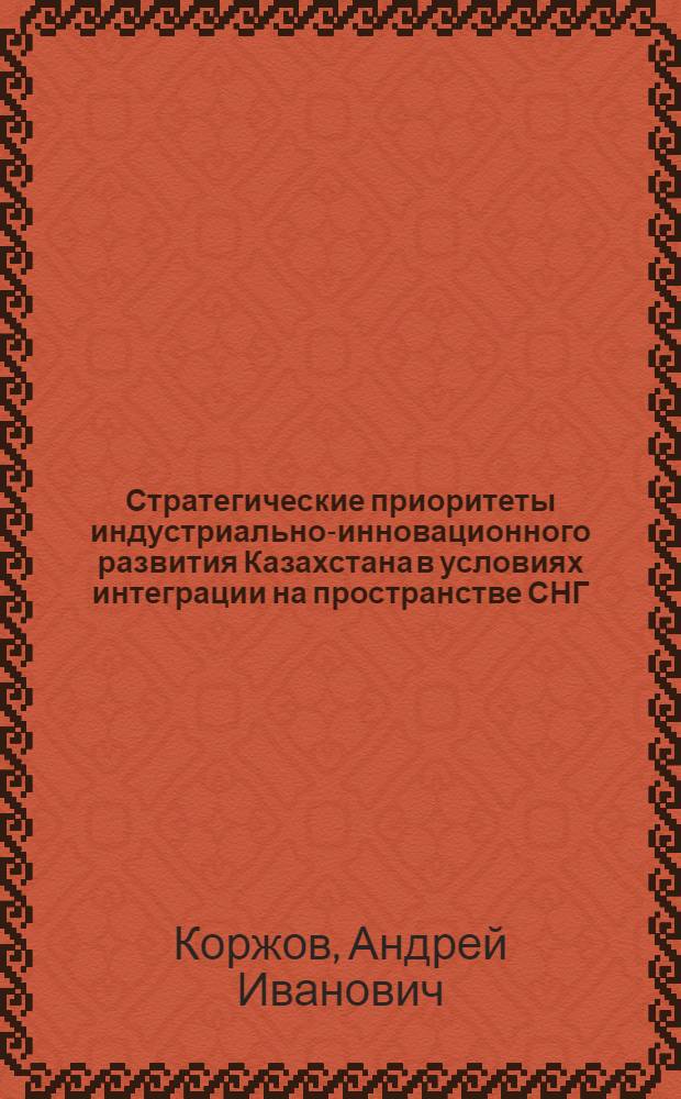 Стратегические приоритеты индустриально-инновационного развития Казахстана в условиях интеграции на пространстве СНГ : автореф. дис. на соиск. учен. степ. д-ра экон. наук : специальность 08.00.05 <Экономика и упр. нар. хоз-вом> : специальность 08.00.14 <Мировая экономика>