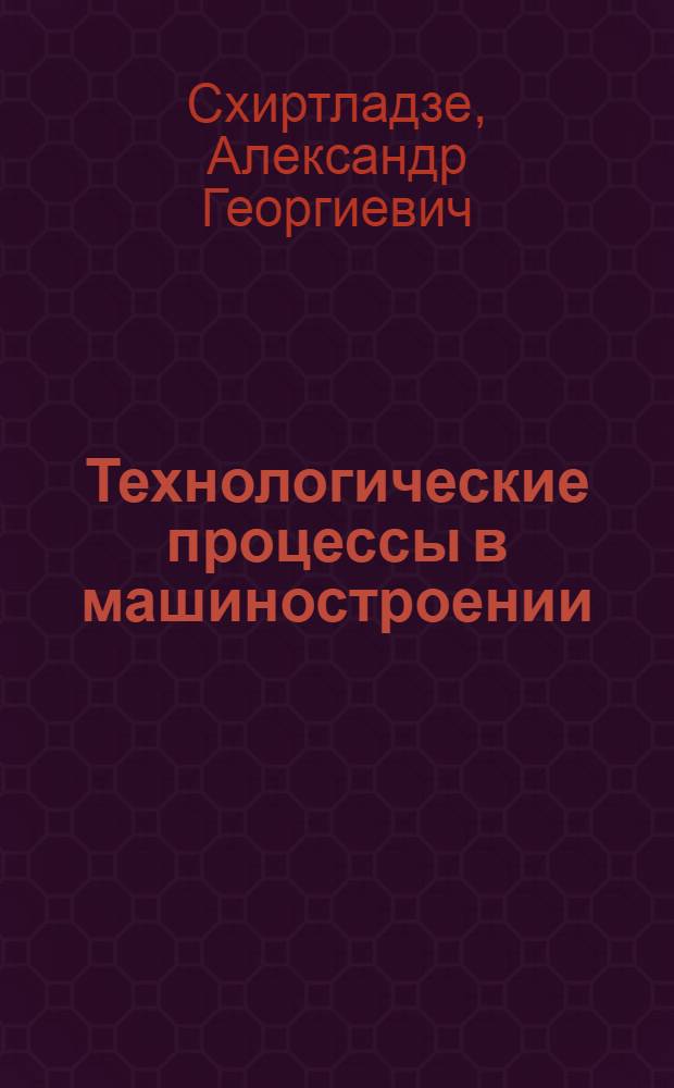 Технологические процессы в машиностроении : учебник для студентов высших учебных заведений, обучающихся по направлениям подготовки: бакалавров и магистров "Технология, оборудование и автоматизация машиностроительных производств" и дипломированных специалистов "Конструкторско-технологическое обеспечение машиностроительных производств"