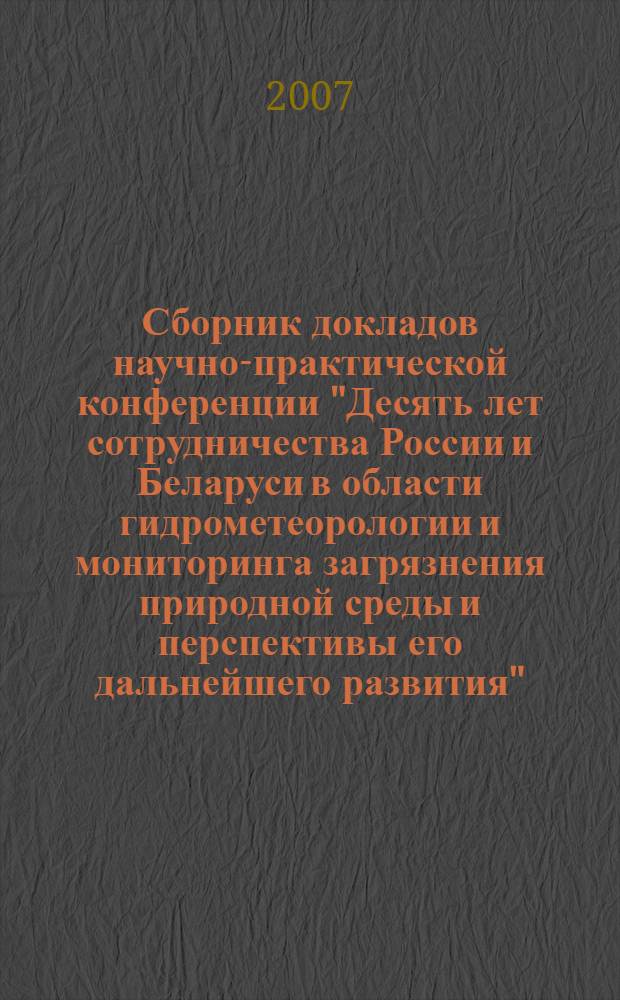 Сборник докладов научно-практической конференции "Десять лет сотрудничества России и Беларуси в области гидрометеорологии и мониторинга загрязнения природной среды и перспективы его дальнейшего развития", (12-14 декабря 2006 г., г. Москва)