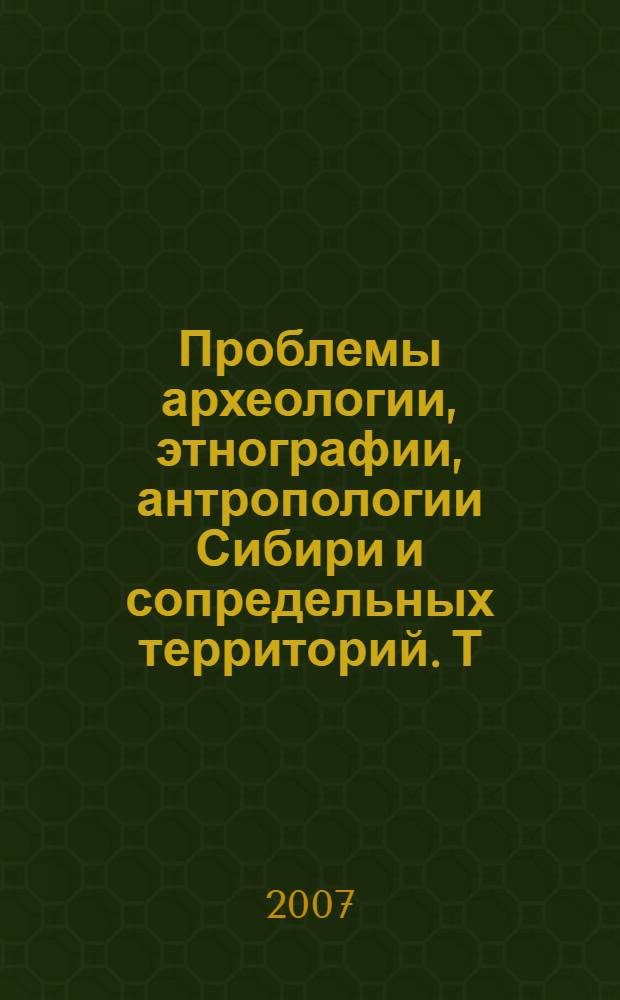 Проблемы археологии, этнографии, антропологии Сибири и сопредельных территорий. Т. 13 : Материалы Годовой сессии Института археологии и этнографии СО РАН 2007 года