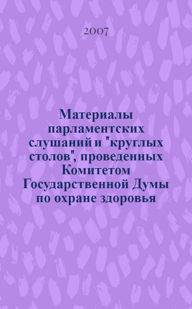 Материалы парламентских слушаний и "круглых столов", проведенных Комитетом Государственной Думы по охране здоровья, [а также Всероссийского форума "Здоровье или табак"] : осенняя сессия 2006 года и весенняя сессия 2007 года