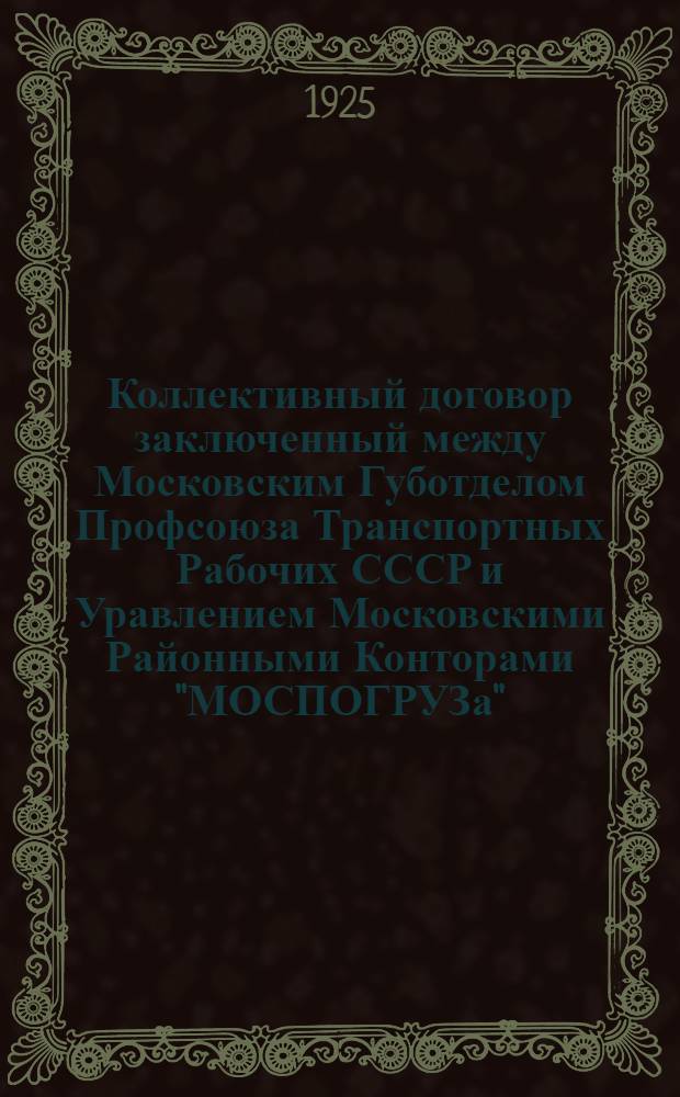 Коллективный договор заключенный между Московским Губотделом Профсоюза Транспортных Рабочих СССР и Уравлением Московскими Районными Конторами "МОСПОГРУЗа" : заключается на срок одного года и действителен с 1-го числа октября м-ца 1925 года по 1-е октября 1926 года
