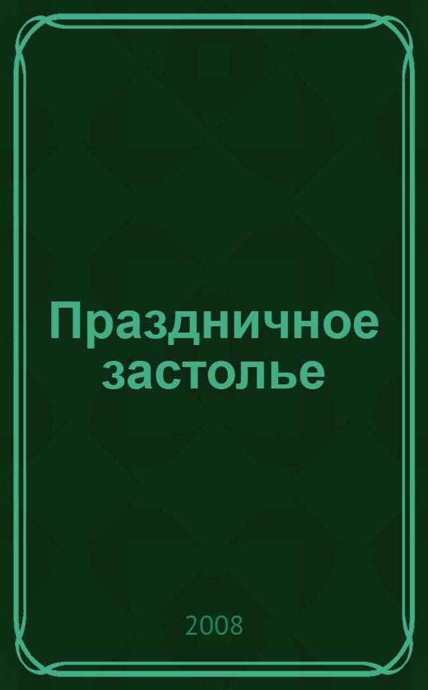 Праздничное застолье : домашние технологии, точные пропорции, секреты приготовления, лучшие рецепты, проверенные временем