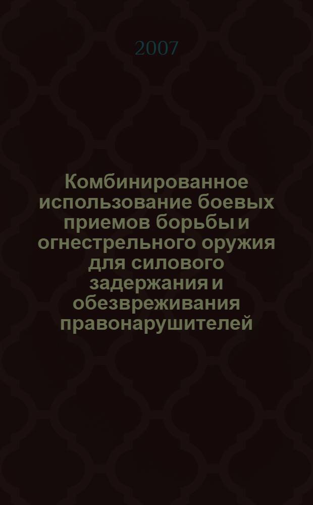 Комбинированное использование боевых приемов борьбы и огнестрельного оружия для силового задержания и обезвреживания правонарушителей : учебное пособие