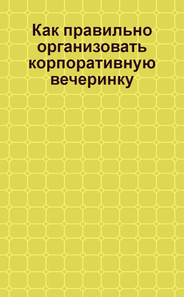 Как правильно организовать корпоративную вечеринку : более 50 концепций необычных тематических вечеринок, 10 полностью расписанных сценариев праздника, калькулятор бюджета мероприятия, профессиональные советы по организации вечеринок