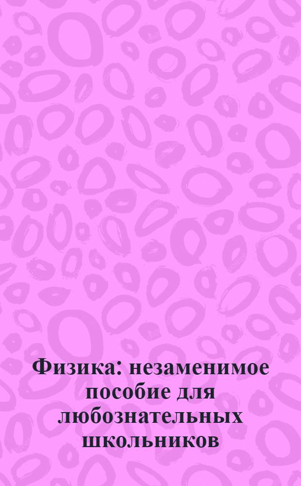 Физика : незаменимое пособие для любознательных школьников