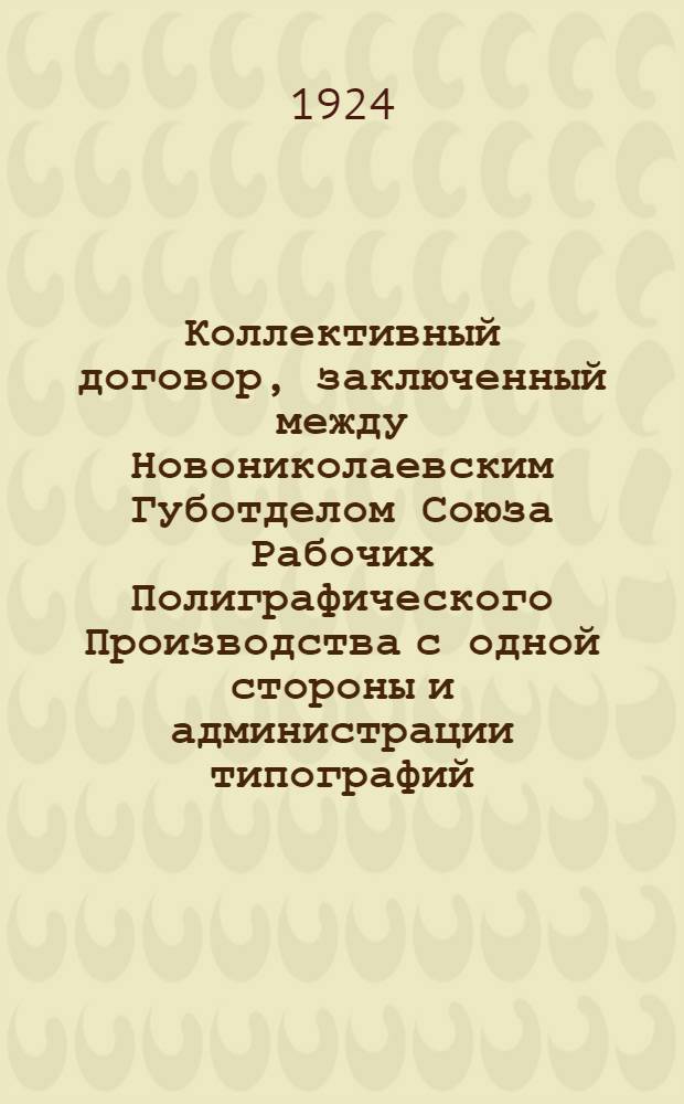 Коллективный договор, заключенный между Новониколаевским Губотделом Союза Рабочих Полиграфического Производства с одной стороны и администрации типографий: типограф.-издат. объединения "Советская Сибирь", "Сибкрайсоюза", "Просвещение", "Конкуренция" и Штаба СибВО - с другой : заключается на срок: в общей части на шесть месяцев; в тарифной - на три месяца и вступает в силу 1-го октября 1924 г.