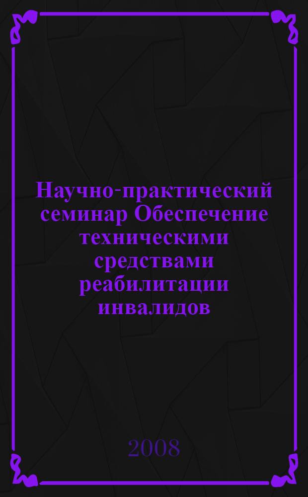 Научно-практический семинар Обеспечение техническими средствами реабилитации инвалидов: правовые аспекты, организационные вопросы, инновационные технологии, 17 марта 2008 г. : официальные материалы