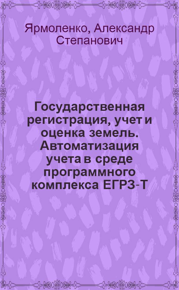 Государственная регистрация, учет и оценка земель. Автоматизация учета в среде программного комплекса ЕГРЗ-Т : учебное пособие : для студентов высших учебных заведений, обучающихся по направлению 120300 - "Землеустройство и кадастры" и специальностям: 120302 - "Земельный кадастр", 120303 - "Городской кадастр"