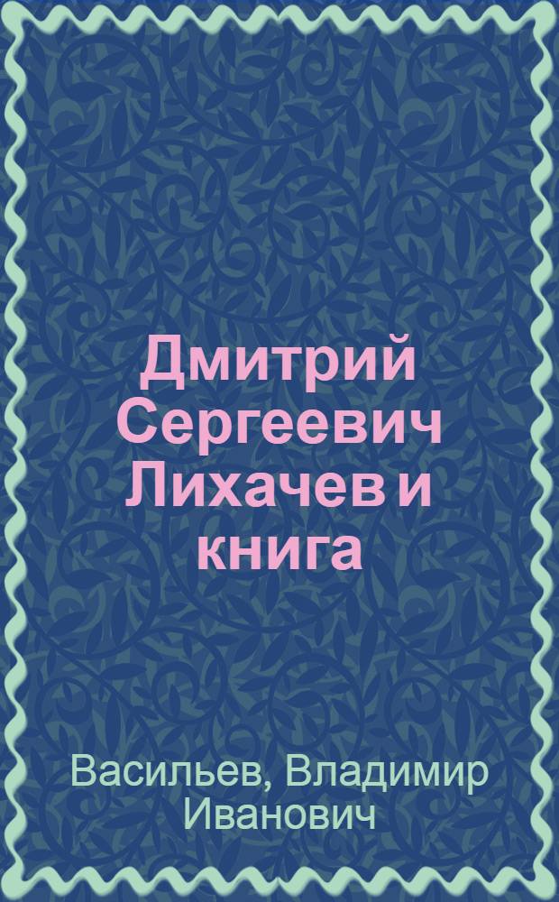 Дмитрий Сергеевич Лихачев и книга : из истории академического книгоиздания : к 100-летию со дня рождения