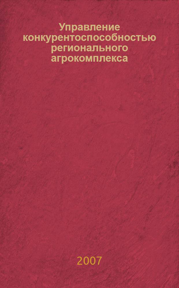 Управление конкурентоспособностью регионального агрокомплекса : автореф. дис. на соиск. учен. степ. д-ра экон. наук : специальность 08.00.05 <Экономика и упр. нар. хоз-вом>