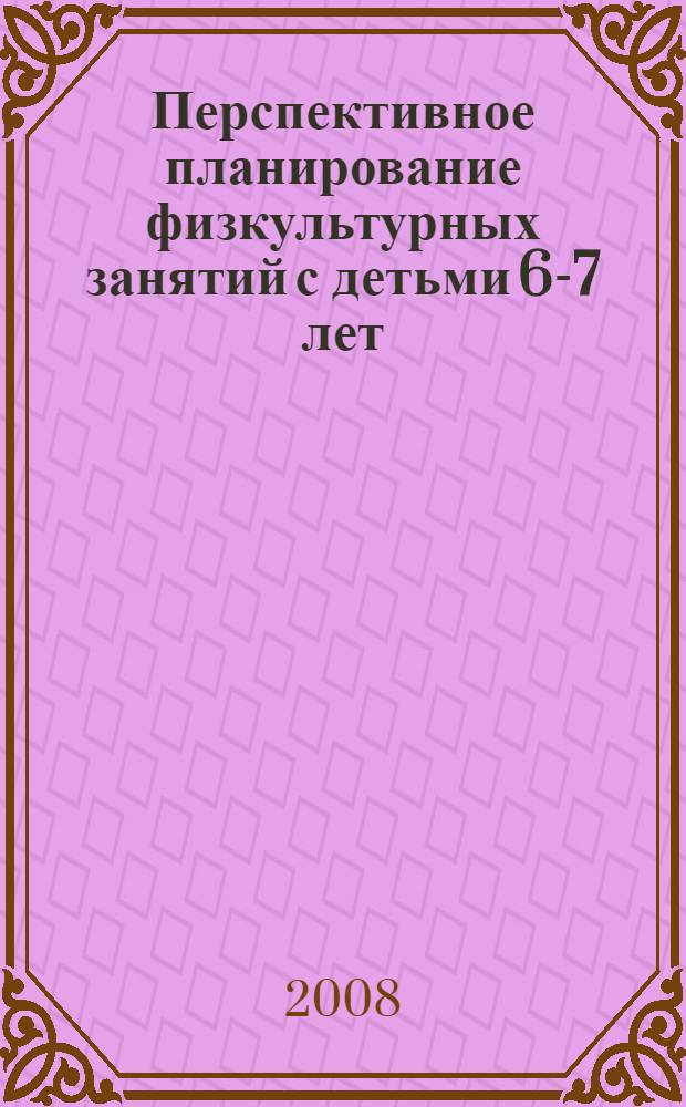 Перспективное планирование физкультурных занятий с детьми 6-7 лет : пособие для педагогов дошкольных учреждений, студентов педвузов и колледжей