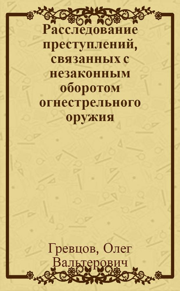 Расследование преступлений, связанных с незаконным оборотом огнестрельного оружия : учебное пособие : для слушателей факультета подготовки следственных работников, преподавателей