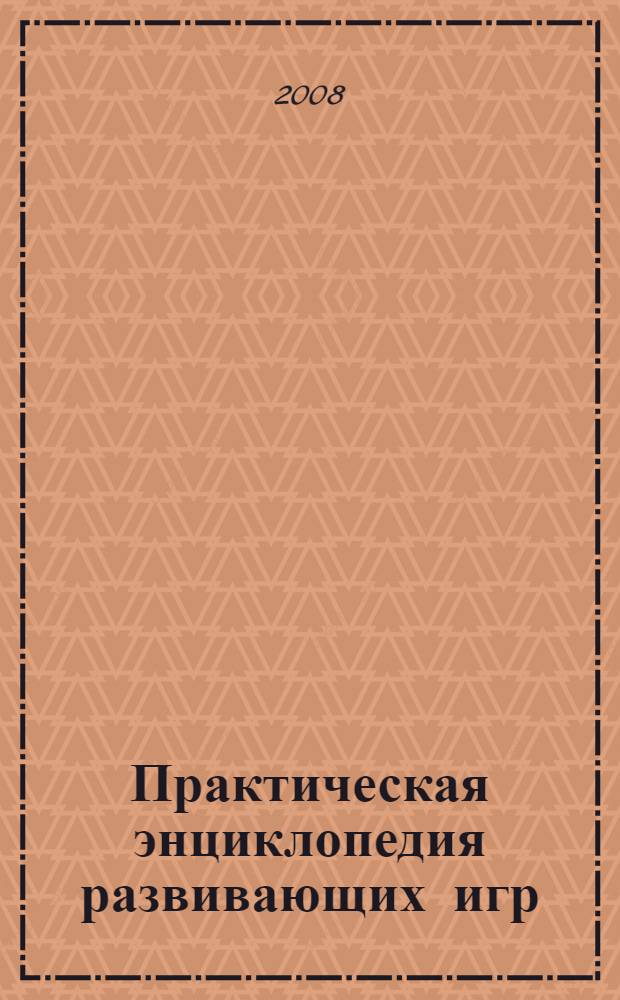 Практическая энциклопедия развивающих игр : уникальная методика обучения в игре, все аспекты развития детей от рождения до трех лет, одновременное развитие различных умений и навыков, советы по организации игр и примеры диалогов с ребенком