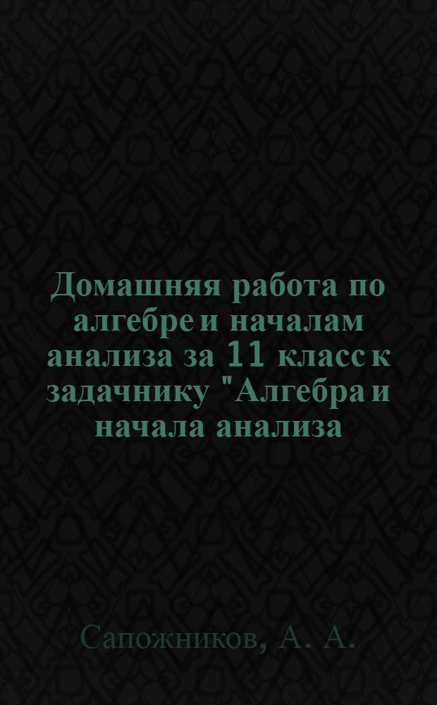 Домашняя работа по алгебре и началам анализа за 11 класс к задачнику "Алгебра и начала анализа. 10-11 кл.: в двух частях. Ч. 2: Задачник для общеобразоват. учреждений / А.Г. Мордкович, Л.О. Денищева, Т.А. Корешкова, Т.Н. Мишустина, Е.Е. Тульчинская; под ред. А.Г. Мордковича.- 7-е изд., испр. - М.: Мнемозина, 2006" : учебно-методическое пособие