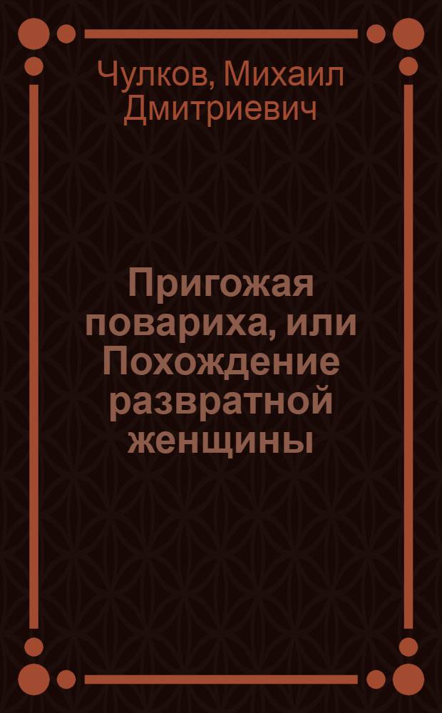 Пригожая повариха, или Похождение развратной женщины: роман; Сказки; Песни / Михаил Дмитриевич Чулков; вступ. ст., примеч.: В. Степанов