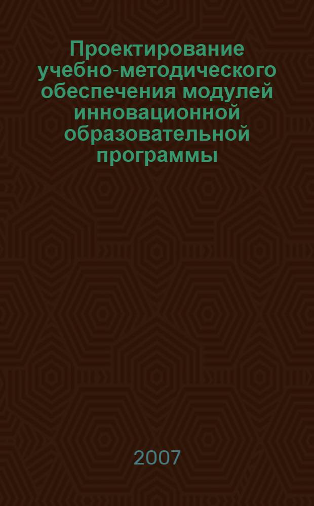 Проектирование учебно-методического обеспечения модулей инновационной образовательной программы : методическое пособие для руководителей и преподавателей вузов, слушателей системы дополнительного профессионального образования