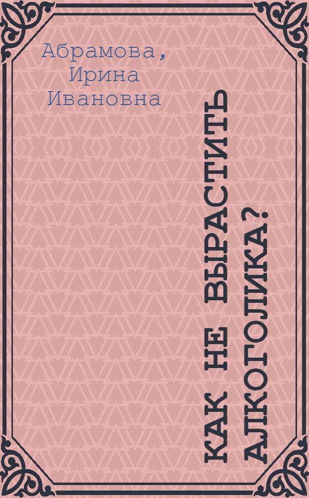 Как не вырастить алкоголика? : книга о детях и их родителях