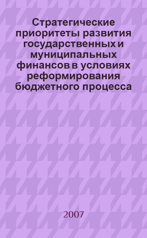 Стратегические приоритеты развития государственных и муниципальных финансов в условиях реформирования бюджетного процесса : материалы всероссийской научно-практической конференции, 14-17 ноября 2007