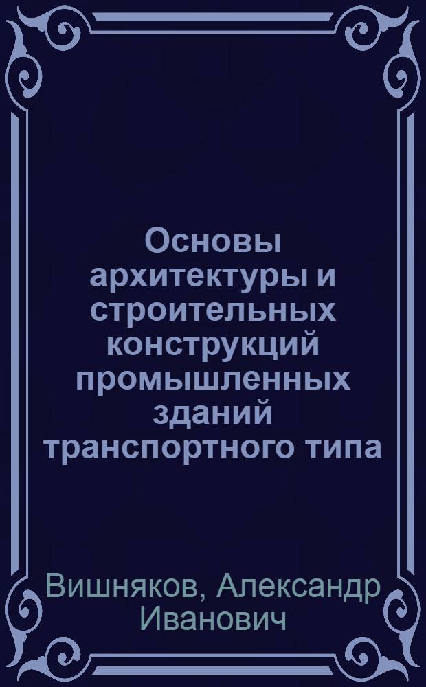 Основы архитектуры и строительных конструкций промышленных зданий транспортного типа : учебное пособие для студентов специальности 270205 - автомобильные дороги - всех форм обучения