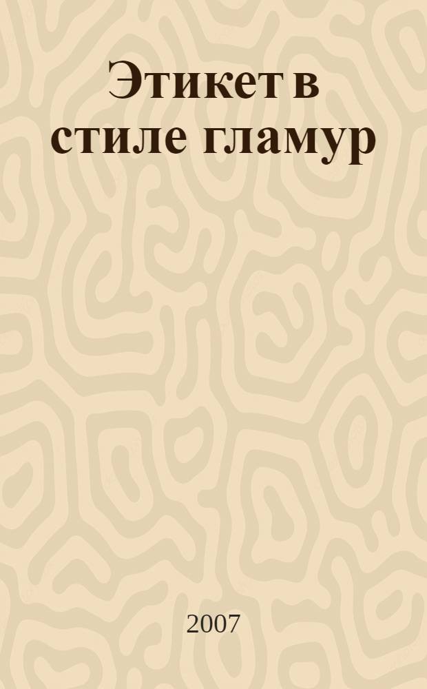 Этикет в стиле гламур : как правильно себя вести в любой ситуации : более 1000 проверенных рекомендаций