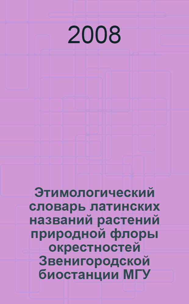 Этимологический словарь латинских названий растений природной флоры окрестностей Звенигородской биостанции МГУ : учебное пособие к летней практике по ботанике