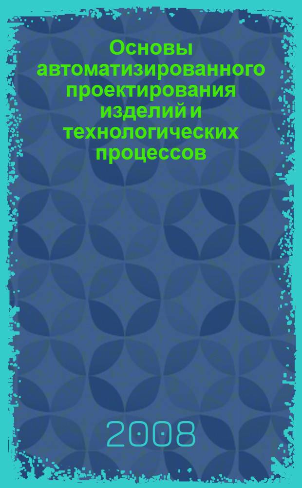 Основы автоматизированного проектирования изделий и технологических процессов : деревообработка : учебное пособие для студентов вузов, обучающихся по специальности 250403 "Технология деревообработки" и по направлению 250300 "Технология и оборудование лесозаготовительных и деревообрабатывающих производств"
