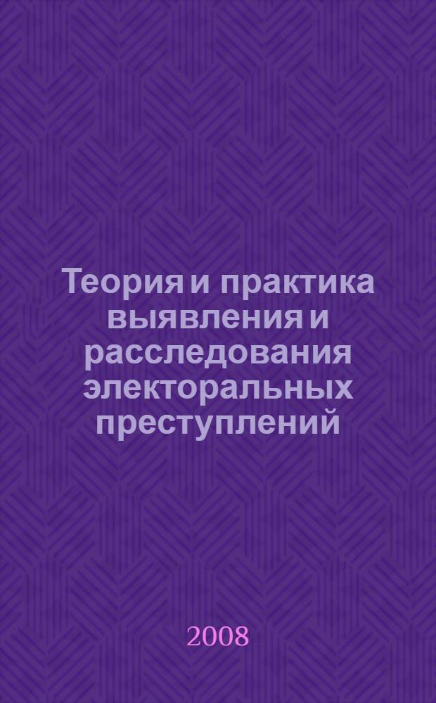 Теория и практика выявления и расследования электоральных преступлений : монография