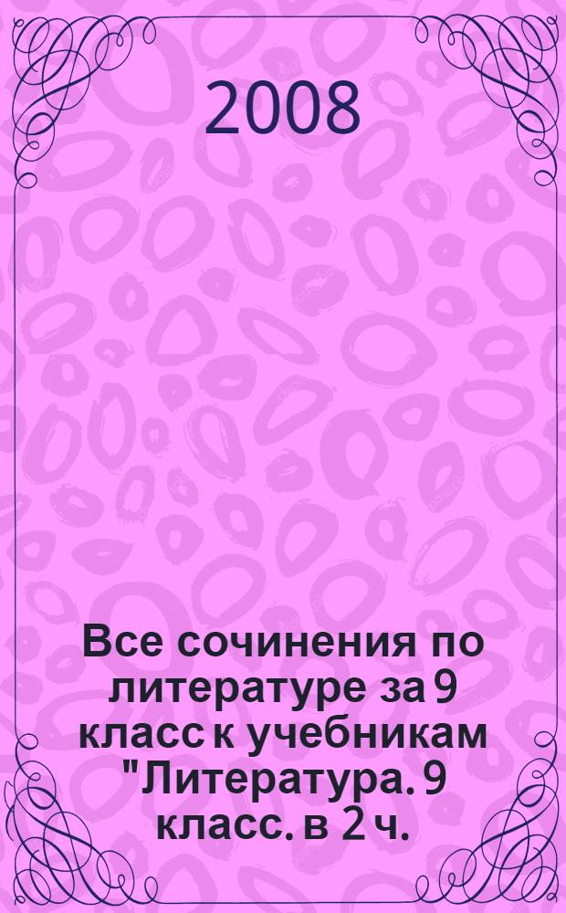 Все сочинения по литературе за 9 класс к учебникам "Литература. 9 класс. в 2 ч.: учеб.-хрестоматия для общеобразоват. учреждений / авт.-сост. Т.Ф. Курдюмова, С.А. Леонов, О.Б. Марьина; под ред. Т.Ф. Курдюмовой. - 10-е изд., испр. - М.: Дрофа, 2007", "Литература. 9 кл. Учеб. для общеобразоват. учреждений. в 2 ч. / авт.-сост. В.Я. Коровина и др.]; под ред. В.Я. Коровиной. - 14-е изд. - М.: Просвещение, 2008", "В мире литературы. 9 кл. В 2 ч.: учеб.-хрестоматия для общеобразоват. учреждений / авт.-сост. А.Г. Кутузов, А.К. Киселев, Е.С. Романичева и др.; под ред. А.Г. Кутузова. - 7-е изд., испр. - М.: Дрофа, 2005" : учебно-методическое пособие
