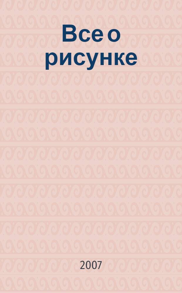 Все о рисунке : от рисунков геометрических форм к изображениям людей и животных, с пошаговыми инструкциями для начинающих художников : перевод с английского