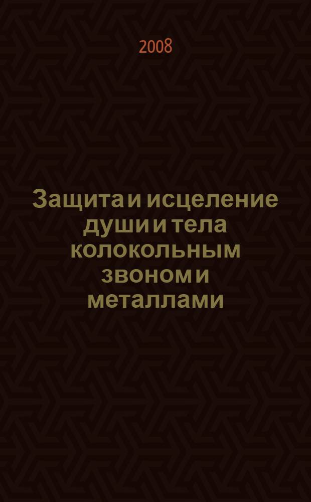 Защита и исцеление души и тела колокольным звоном и металлами : колокольный звон в православии, физическая природа колокольного звона, гадание с колокольчиками, основа лечебного применения металлов, защита жилья с помощью металлов, талисманы, обереги, амулеты