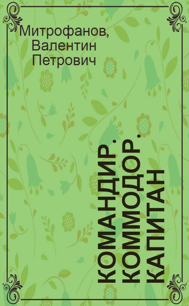 Командир. Коммодор. Капитан : второе и третье рождение четырехмачтового барка "Седов" : история жизни и деятельности моряка, неформального главы послевоенной школы капитанов-парусников Петра Сергеевича Митрофанова
