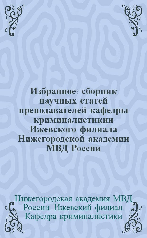 Избранное : сборник научных статей преподавателей кафедры криминалистикии Ижевского филиала Нижегородской академии МВД России : посвящ. 25-летию Ижев. фил.