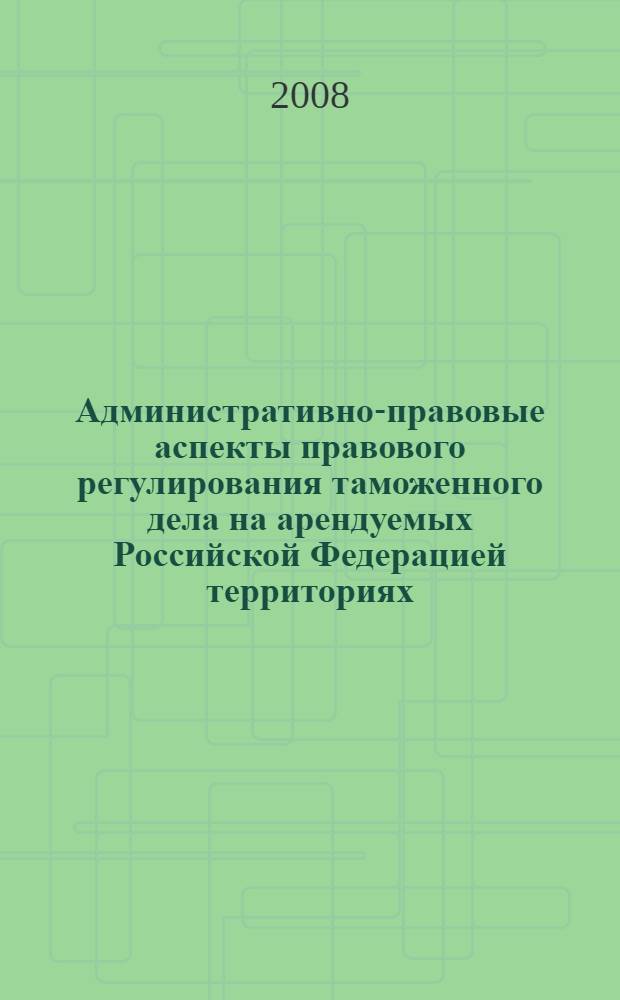 Административно-правовые аспекты правового регулирования таможенного дела на арендуемых Российской Федерацией территориях : (на примере комплекса "Байконур") : автореф. дис. на соиск. учен. степ. канд. юрид. наук : специальность 12.00.14 <Адм. право, финансовое право, информ. право>