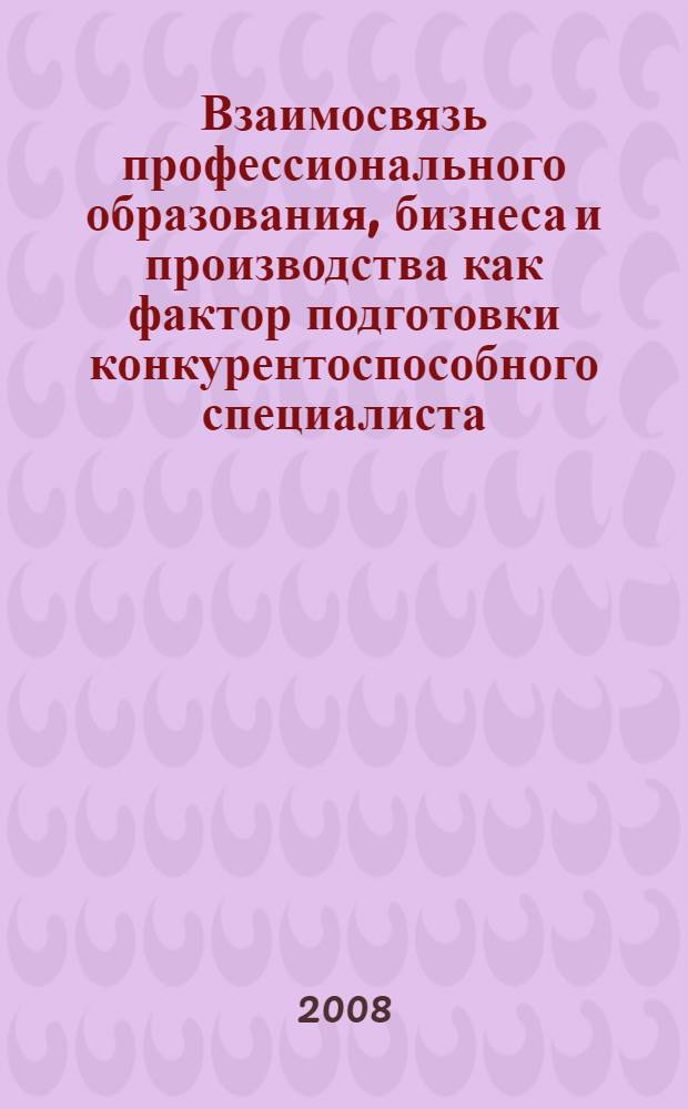 Взаимосвязь профессионального образования, бизнеса и производства как фактор подготовки конкурентоспособного специалиста : материалы Международной научно-практической конференции (г. Казань, 10 апреля 2008 года
