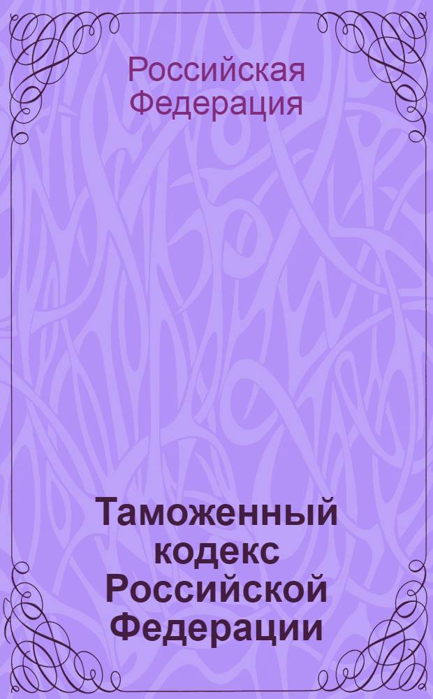 Таможенный кодекс Российской Федерации : принят и одобрен Государственной Думой 25 апреля 2003 года : одобрен Советом Федерации 14 мая 2003 года : с изм. и доп.