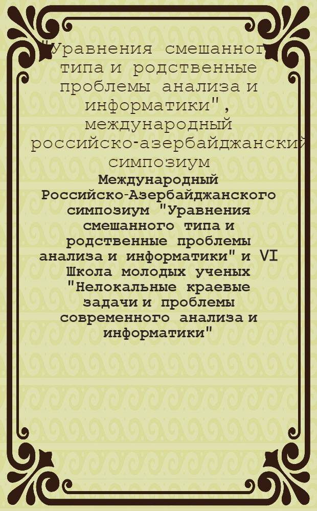 Международный Российско-Азербайджанского симпозиум "Уравнения смешанного типа и родственные проблемы анализа и информатики" и VI Школа молодых ученых "Нелокальные краевые задачи и проблемы современного анализа и информатики" = International Russian-Azerbaijani symposium "Mixed type equations and related problems of analysis and informatics" and VI School of yong scientists "Non-local boundary value problems and problems of modern analysis and informatics" : материалы