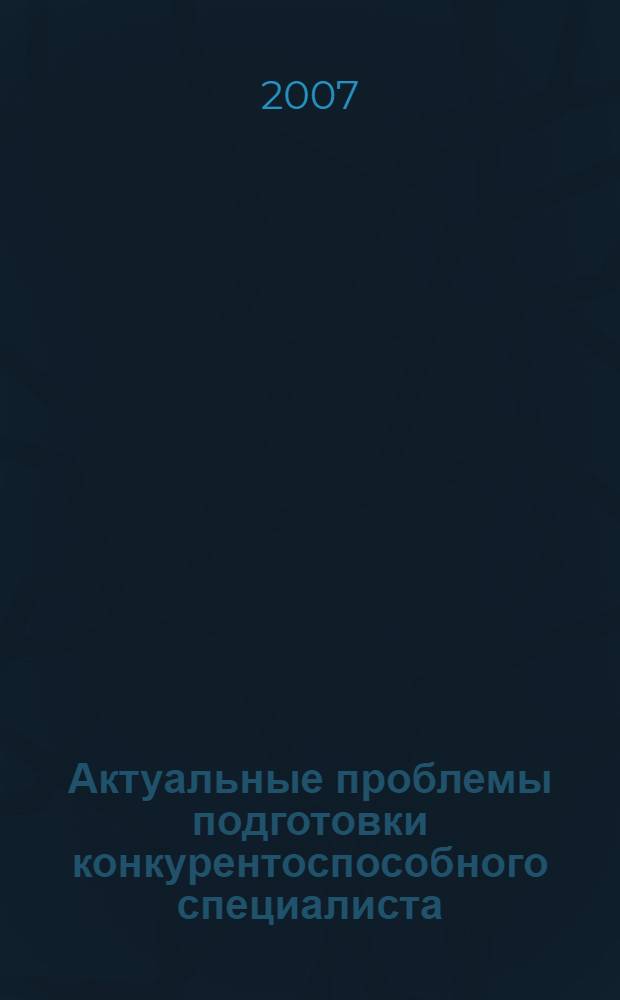 Актуальные проблемы подготовки конкурентоспособного специалиста : материалы Научно-практической конференции