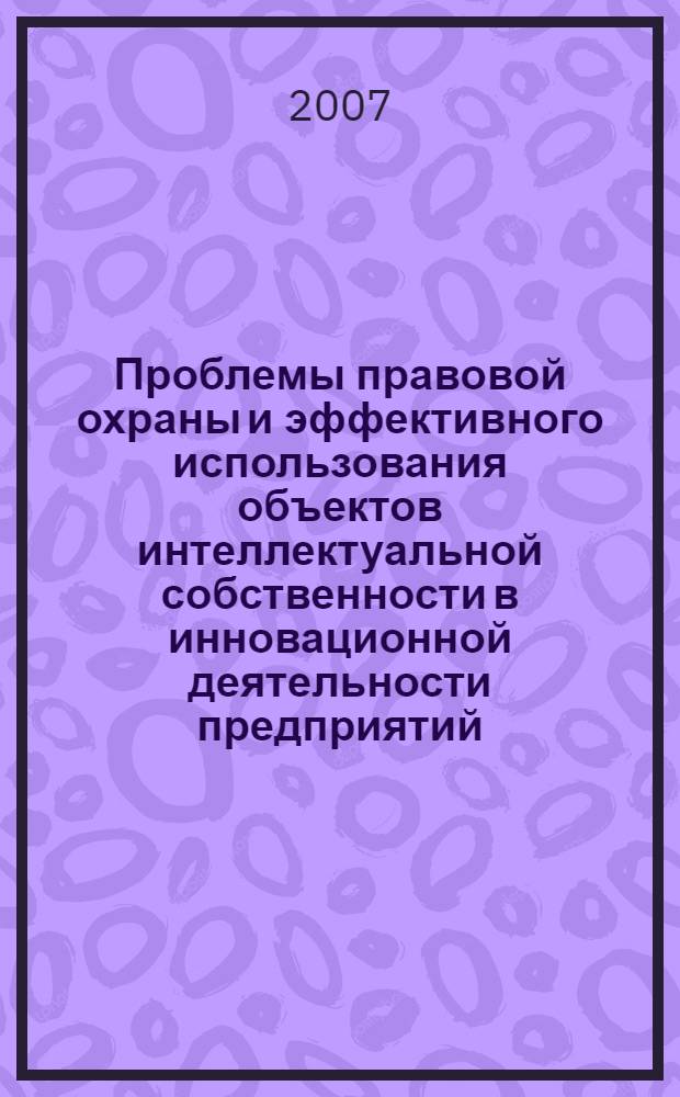 Проблемы правовой охраны и эффективного использования объектов интеллектуальной собственности в инновационной деятельности предприятий : материалы научно-практической конференции, 6 декабря 2007 г