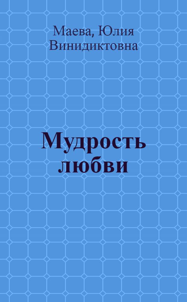 Мудрость любви : в отношениях родителей и детей: возможности раннего развития и воспитания ребенка; мужчины и женщины: возможности сохранения любви в семье; Бога и человека: возможности общения с Богом